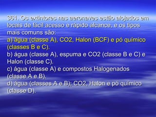 361. Os extintores nas aeronaves estão alojados em361. Os extintores nas aeronaves estão alojados em
locais de fácil acesso e rápido alcance, e os tiposlocais de fácil acesso e rápido alcance, e os tipos
mais comuns são:mais comuns são:
a) água (classe A), CO2, Halon (BCF) e pó químicoa) água (classe A), CO2, Halon (BCF) e pó químico
(classes B e C).(classes B e C).
b) água (classe A), espuma e CO2 (classe B e C) eb) água (classe A), espuma e CO2 (classe B e C) e
Halon (classe C).Halon (classe C).
c) água (classe A) e compostos Halogenadosc) água (classe A) e compostos Halogenados
(classe A e B).(classe A e B).
d) água (classes A e B); CO2, Halon e pó químicod) água (classes A e B); CO2, Halon e pó químico
(classe D).(classe D).
 