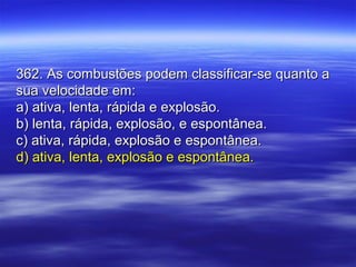 362. As combustões podem classificar-se quanto a362. As combustões podem classificar-se quanto a
sua velocidade em:sua velocidade em:
a) ativa, lenta, rápida e explosão.a) ativa, lenta, rápida e explosão.
b) lenta, rápida, explosão, e espontânea.b) lenta, rápida, explosão, e espontânea.
c) ativa, rápida, explosão e espontânea.c) ativa, rápida, explosão e espontânea.
d) ativa, lenta, explosão e espontânea.d) ativa, lenta, explosão e espontânea.
 
