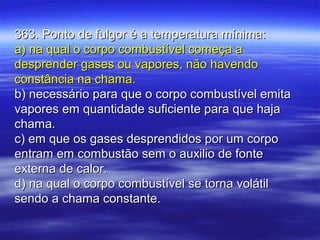 363. Ponto de fulgor é a temperatura mínima:363. Ponto de fulgor é a temperatura mínima:
a) na qual o corpo combustível começa aa) na qual o corpo combustível começa a
desprender gases ou vapores, não havendodesprender gases ou vapores, não havendo
constância na chama.constância na chama.
b) necessário para que o corpo combustível emitab) necessário para que o corpo combustível emita
vapores em quantidade suficiente para que hajavapores em quantidade suficiente para que haja
chama.chama.
c) em que os gases desprendidos por um corpoc) em que os gases desprendidos por um corpo
entram em combustão sem o auxilio de fonteentram em combustão sem o auxilio de fonte
externa de calor.externa de calor.
d) na qual o corpo combustível se torna volátild) na qual o corpo combustível se torna volátil
sendo a chama constante.sendo a chama constante.
 