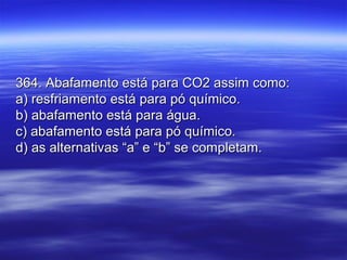 364. Abafamento está para CO2 assim como:364. Abafamento está para CO2 assim como:
a) resfriamento está para pó químico.a) resfriamento está para pó químico.
b) abafamento está para água.b) abafamento está para água.
c) abafamento está para pó químico.c) abafamento está para pó químico.
d) as alternativas “a” e “b” se completam.d) as alternativas “a” e “b” se completam.
 