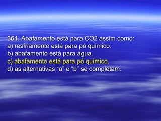 364. Abafamento está para CO2 assim como:364. Abafamento está para CO2 assim como:
a) resfriamento está para pó químico.a) resfriamento está para pó químico.
b) abafamento está para água.b) abafamento está para água.
c) abafamento está para pó químico.c) abafamento está para pó químico.
d) as alternativas “a” e “b” se completam.d) as alternativas “a” e “b” se completam.
 