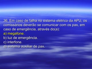 36. Em caso de falha no sistema elétrico da APU, os36. Em caso de falha no sistema elétrico da APU, os
comissários deverão se comunicar com os pax, emcomissários deverão se comunicar com os pax, em
caso de emergência, através do(a):caso de emergência, através do(a):
a) megafone.a) megafone.
b) luz de emergência.b) luz de emergência.
c) interfone.c) interfone.
d) sistema auxiliar de pax.d) sistema auxiliar de pax.
 
