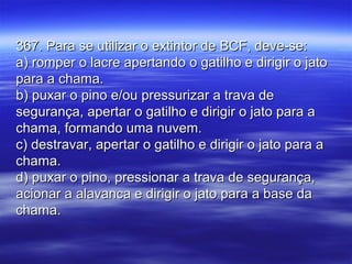 367. Para se utilizar o extintor de BCF, deve-se:367. Para se utilizar o extintor de BCF, deve-se:
a) romper o lacre apertando o gatilho e dirigir o jatoa) romper o lacre apertando o gatilho e dirigir o jato
para a chama.para a chama.
b) puxar o pino e/ou pressurizar a trava deb) puxar o pino e/ou pressurizar a trava de
segurança, apertar o gatilho e dirigir o jato para asegurança, apertar o gatilho e dirigir o jato para a
chama, formando uma nuvem.chama, formando uma nuvem.
c) destravar, apertar o gatilho e dirigir o jato para ac) destravar, apertar o gatilho e dirigir o jato para a
chama.chama.
d) puxar o pino, pressionar a trava de segurança,d) puxar o pino, pressionar a trava de segurança,
acionar a alavanca e dirigir o jato para a base daacionar a alavanca e dirigir o jato para a base da
chama.chama.
 