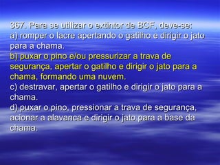 367. Para se utilizar o extintor de BCF, deve-se:367. Para se utilizar o extintor de BCF, deve-se:
a) romper o lacre apertando o gatilho e dirigir o jatoa) romper o lacre apertando o gatilho e dirigir o jato
para a chama.para a chama.
b) puxar o pino e/ou pressurizar a trava deb) puxar o pino e/ou pressurizar a trava de
segurança, apertar o gatilho e dirigir o jato para asegurança, apertar o gatilho e dirigir o jato para a
chama, formando uma nuvem.chama, formando uma nuvem.
c) destravar, apertar o gatilho e dirigir o jato para ac) destravar, apertar o gatilho e dirigir o jato para a
chama.chama.
d) puxar o pino, pressionar a trava de segurança,d) puxar o pino, pressionar a trava de segurança,
acionar a alavanca e dirigir o jato para a base daacionar a alavanca e dirigir o jato para a base da
chama.chama.
 