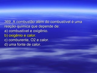 369. A combustão além do combustível é uma369. A combustão além do combustível é uma
reação química que depende de:reação química que depende de:
a) combustível e oxigênio.a) combustível e oxigênio.
b) oxigênio e calor.b) oxigênio e calor.
c) comburente, O2 e calor.c) comburente, O2 e calor.
d) uma fonte de calor.d) uma fonte de calor.
 