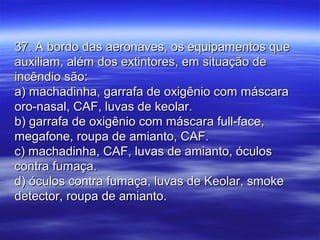 37. A bordo das aeronaves, os equipamentos que37. A bordo das aeronaves, os equipamentos que
auxiliam, além dos extintores, em situação deauxiliam, além dos extintores, em situação de
incêndio são:incêndio são:
a) machadinha, garrafa de oxigênio com máscaraa) machadinha, garrafa de oxigênio com máscara
oro-nasal, CAF, luvas de keolar.oro-nasal, CAF, luvas de keolar.
b) garrafa de oxigênio com máscara full-face,b) garrafa de oxigênio com máscara full-face,
megafone, roupa de amianto, CAF.megafone, roupa de amianto, CAF.
c) machadinha, CAF, luvas de amianto, óculosc) machadinha, CAF, luvas de amianto, óculos
contra fumaça.contra fumaça.
d) óculos contra fumaça, luvas de Keolar, smoked) óculos contra fumaça, luvas de Keolar, smoke
detector, roupa de amianto.detector, roupa de amianto.
 