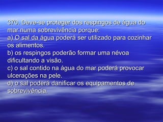 370. Deve-se proteger dos respingos de água do370. Deve-se proteger dos respingos de água do
mar numa sobrevivência porque:mar numa sobrevivência porque:
a) O sal da água poderá ser utilizado para cozinhara) O sal da água poderá ser utilizado para cozinhar
os alimentos.os alimentos.
b) os respingos poderão formar uma névoab) os respingos poderão formar uma névoa
dificultando a visão.dificultando a visão.
c) o sal contido na água do mar poderá provocarc) o sal contido na água do mar poderá provocar
ulcerações na pele.ulcerações na pele.
d) o sal poderá danificar os equipamentos ded) o sal poderá danificar os equipamentos de
sobrevivência.sobrevivência.
 