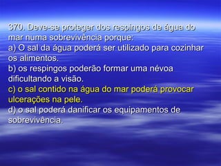 370. Deve-se proteger dos respingos de água do370. Deve-se proteger dos respingos de água do
mar numa sobrevivência porque:mar numa sobrevivência porque:
a) O sal da água poderá ser utilizado para cozinhara) O sal da água poderá ser utilizado para cozinhar
os alimentos.os alimentos.
b) os respingos poderão formar uma névoab) os respingos poderão formar uma névoa
dificultando a visão.dificultando a visão.
c) o sal contido na água do mar poderá provocarc) o sal contido na água do mar poderá provocar
ulcerações na pele.ulcerações na pele.
d) o sal poderá danificar os equipamentos ded) o sal poderá danificar os equipamentos de
sobrevivência.sobrevivência.
 