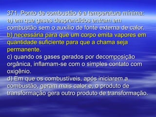 371. Ponto de combustão é a temperatura mínima:371. Ponto de combustão é a temperatura mínima:
a) em que gases desprendidos entram ema) em que gases desprendidos entram em
combustão sem o auxílio de fonte externa de calor.combustão sem o auxílio de fonte externa de calor.
b) necessária para que um corpo emita vapores emb) necessária para que um corpo emita vapores em
quantidade suficiente para que a chama sejaquantidade suficiente para que a chama seja
permanente.permanente.
c) quando os gases gerados por decomposiçãoc) quando os gases gerados por decomposição
orgânica, inflamam-se com o simples contato comorgânica, inflamam-se com o simples contato com
oxigênio.oxigênio.
d) Em que os combustíveis, após iniciarem ad) Em que os combustíveis, após iniciarem a
combustão, geram mais calor e, o produto decombustão, geram mais calor e, o produto de
transformação gera outro produto de transformação.transformação gera outro produto de transformação.
 