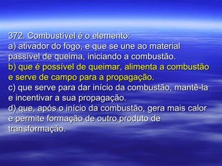 372. Combustível é o elemento:372. Combustível é o elemento:
a) ativador do fogo, e que se une ao materiala) ativador do fogo, e que se une ao material
passível de queima, iniciando a combustão.passível de queima, iniciando a combustão.
b) que é possível de queimar, alimenta a combustãob) que é possível de queimar, alimenta a combustão
e serve de campo para a propagação.e serve de campo para a propagação.
c) que serve para dar início da combustão, mantê-lac) que serve para dar início da combustão, mantê-la
e incentivar a sua propagação.e incentivar a sua propagação.
d) que, após o início da combustão, gera mais calord) que, após o início da combustão, gera mais calor
e permite formação de outro produto dee permite formação de outro produto de
transformação.transformação.
 