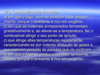 373. Combustão ativa é aquela:373. Combustão ativa é aquela:
a) em que o fogo, além de produzir calor, produza) em que o fogo, além de produzir calor, produz
chama, porque o ambiente é rico em oxigênio.chama, porque o ambiente é rico em oxigênio.
b) em que os materiais armazenados fermentamb) em que os materiais armazenados fermentam
gradativamente e, ao elevar-se a temperatura, faz ogradativamente e, ao elevar-se a temperatura, faz o
combustível atingir o seu ponto de ignição.combustível atingir o seu ponto de ignição.
c) que atinge altas temperaturas rapidamente,c) que atinge altas temperaturas rapidamente,
caracterizando-se por violenta dilatação de gases e,caracterizando-se por violenta dilatação de gases e,
que exercem pressão às paredes que os confinam.que exercem pressão às paredes que os confinam.
d) em que o fogo só produz calor, não apresentad) em que o fogo só produz calor, não apresenta
chama, porque o ambiente é rico em oxigênio.chama, porque o ambiente é rico em oxigênio.
 