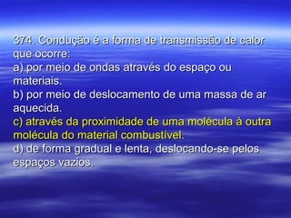 374. Condução é a forma de transmissão de calor374. Condução é a forma de transmissão de calor
que ocorre:que ocorre:
a) por meio de ondas através do espaço oua) por meio de ondas através do espaço ou
materiais.materiais.
b) por meio de deslocamento de uma massa de arb) por meio de deslocamento de uma massa de ar
aquecida.aquecida.
c) através da proximidade de uma molécula à outrac) através da proximidade de uma molécula à outra
molécula do material combustível.molécula do material combustível.
d) de forma gradual e lenta, deslocando-se pelosd) de forma gradual e lenta, deslocando-se pelos
espaços vazios.espaços vazios.
 