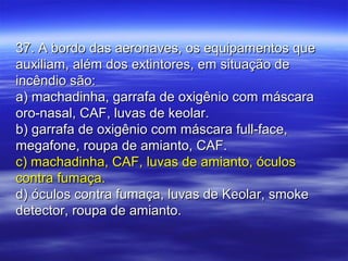 37. A bordo das aeronaves, os equipamentos que37. A bordo das aeronaves, os equipamentos que
auxiliam, além dos extintores, em situação deauxiliam, além dos extintores, em situação de
incêndio são:incêndio são:
a) machadinha, garrafa de oxigênio com máscaraa) machadinha, garrafa de oxigênio com máscara
oro-nasal, CAF, luvas de keolar.oro-nasal, CAF, luvas de keolar.
b) garrafa de oxigênio com máscara full-face,b) garrafa de oxigênio com máscara full-face,
megafone, roupa de amianto, CAF.megafone, roupa de amianto, CAF.
c) machadinha, CAF, luvas de amianto, óculosc) machadinha, CAF, luvas de amianto, óculos
contra fumaça.contra fumaça.
d) óculos contra fumaça, luvas de Keolar, smoked) óculos contra fumaça, luvas de Keolar, smoke
detector, roupa de amianto.detector, roupa de amianto.
 