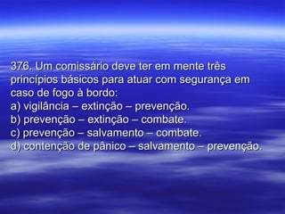 376. Um comissário deve ter em mente três376. Um comissário deve ter em mente três
princípios básicos para atuar com segurança emprincípios básicos para atuar com segurança em
caso de fogo à bordo:caso de fogo à bordo:
a) vigilância – extinção – prevenção.a) vigilância – extinção – prevenção.
b) prevenção – extinção – combate.b) prevenção – extinção – combate.
c) prevenção – salvamento – combate.c) prevenção – salvamento – combate.
d) contenção de pânico – salvamento – prevenção.d) contenção de pânico – salvamento – prevenção.
 
