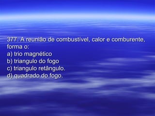 377. A reunião de combustível, calor e comburente,377. A reunião de combustível, calor e comburente,
forma o:forma o:
a) trio magnéticoa) trio magnético
b) triangulo do fogob) triangulo do fogo
c) triangulo retângulo.c) triangulo retângulo.
d) quadrado do fogo.d) quadrado do fogo.
 