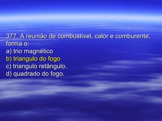 377. A reunião de combustível, calor e comburente,377. A reunião de combustível, calor e comburente,
forma o:forma o:
a) trio magnéticoa) trio magnético
b) triangulo do fogob) triangulo do fogo
c) triangulo retângulo.c) triangulo retângulo.
d) quadrado do fogo.d) quadrado do fogo.
 