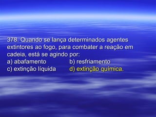 378. Quando se lança determinados agentes378. Quando se lança determinados agentes
extintores ao fogo, para combater a reação emextintores ao fogo, para combater a reação em
cadeia, está se agindo por:cadeia, está se agindo por:
a) abafamentoa) abafamento b) resfriamentob) resfriamento
c) extinção líquidac) extinção líquida d) extinção química.d) extinção química.
 
