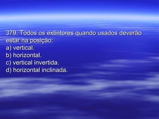 379. Todos os extintores quando usados deverão379. Todos os extintores quando usados deverão
estar na posição:estar na posição:
a) vertical.a) vertical.
b) horizontal.b) horizontal.
c) vertical invertida.c) vertical invertida.
d) horizontal inclinada.d) horizontal inclinada.
 