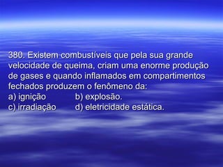 380. Existem combustíveis que pela sua grande380. Existem combustíveis que pela sua grande
velocidade de queima, criam uma enorme produçãovelocidade de queima, criam uma enorme produção
de gases e quando inflamados em compartimentosde gases e quando inflamados em compartimentos
fechados produzem o fenômeno da:fechados produzem o fenômeno da:
a) igniçãoa) ignição b) explosão.b) explosão.
c) irradiaçãoc) irradiação d) eletricidade estática.d) eletricidade estática.
 