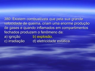 380. Existem combustíveis que pela sua grande380. Existem combustíveis que pela sua grande
velocidade de queima, criam uma enorme produçãovelocidade de queima, criam uma enorme produção
de gases e quando inflamados em compartimentosde gases e quando inflamados em compartimentos
fechados produzem o fenômeno da:fechados produzem o fenômeno da:
a) igniçãoa) ignição b) explosão.b) explosão.
c) irradiaçãoc) irradiação d) eletricidade estática.d) eletricidade estática.
 