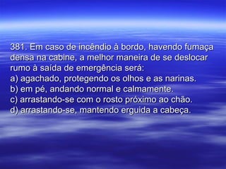 381. Em caso de incêndio à bordo, havendo fumaça381. Em caso de incêndio à bordo, havendo fumaça
densa na cabine, a melhor maneira de se deslocardensa na cabine, a melhor maneira de se deslocar
rumo à saída de emergência será:rumo à saída de emergência será:
a) agachado, protegendo os olhos e as narinas.a) agachado, protegendo os olhos e as narinas.
b) em pé, andando normal e calmamente.b) em pé, andando normal e calmamente.
c) arrastando-se com o rosto próximo ao chão.c) arrastando-se com o rosto próximo ao chão.
d) arrastando-se, mantendo erguida a cabeça.d) arrastando-se, mantendo erguida a cabeça.
 
