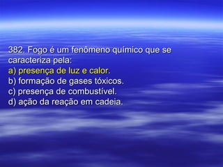 382. Fogo é um fenômeno químico que se382. Fogo é um fenômeno químico que se
caracteriza pela:caracteriza pela:
a) presença de luz e calor.a) presença de luz e calor.
b) formação de gases tóxicos.b) formação de gases tóxicos.
c) presença de combustível.c) presença de combustível.
d) ação da reação em cadeia.d) ação da reação em cadeia.
 