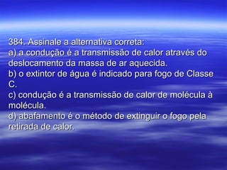 384. Assinale a alternativa correta:384. Assinale a alternativa correta:
a) a condução é a transmissão de calor através doa) a condução é a transmissão de calor através do
deslocamento da massa de ar aquecida.deslocamento da massa de ar aquecida.
b) o extintor de água é indicado para fogo de Classeb) o extintor de água é indicado para fogo de Classe
C.C.
c) condução é a transmissão de calor de molécula àc) condução é a transmissão de calor de molécula à
molécula.molécula.
d) abafamento é o método de extinguir o fogo pelad) abafamento é o método de extinguir o fogo pela
retirada de calor.retirada de calor.
 