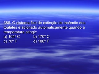 386. O sistema fixo de extinção de incêndio dos386. O sistema fixo de extinção de incêndio dos
toaletes é acionado automaticamente quando atoaletes é acionado automaticamente quando a
temperatura atingir:temperatura atingir:
a) 104º Ca) 104º C b) 170º Cb) 170º C
c) 70º Fc) 70º F d) 180º Fd) 180º F
 
