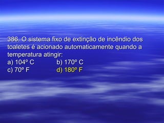 386. O sistema fixo de extinção de incêndio dos386. O sistema fixo de extinção de incêndio dos
toaletes é acionado automaticamente quando atoaletes é acionado automaticamente quando a
temperatura atingir:temperatura atingir:
a) 104º Ca) 104º C b) 170º Cb) 170º C
c) 70º Fc) 70º F d) 180º Fd) 180º F
 