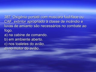 387. Oxigênio portátil com mascara fuul-face ou387. Oxigênio portátil com mascara fuul-face ou
CAF, extintor apropriado à classe de incêndio eCAF, extintor apropriado à classe de incêndio e
luvas de amianto são necessários no combate aoluvas de amianto são necessários no combate ao
fogo.fogo.
a) na cabine de comando.a) na cabine de comando.
b) em ambiente aberto.b) em ambiente aberto.
c) nos toaletes do avião.c) nos toaletes do avião.
d) no motor do avião.d) no motor do avião.
 