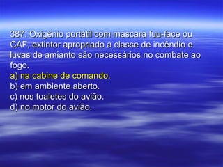 387. Oxigênio portátil com mascara fuu-face ou387. Oxigênio portátil com mascara fuu-face ou
CAF, extintor apropriado à classe de incêndio eCAF, extintor apropriado à classe de incêndio e
luvas de amianto são necessários no combate aoluvas de amianto são necessários no combate ao
fogo.fogo.
a) na cabine de comando.a) na cabine de comando.
b) em ambiente aberto.b) em ambiente aberto.
c) nos toaletes do avião.c) nos toaletes do avião.
d) no motor do avião.d) no motor do avião.
 