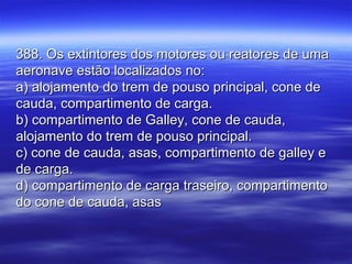 388. Os extintores dos motores ou reatores de uma388. Os extintores dos motores ou reatores de uma
aeronave estão localizados no:aeronave estão localizados no:
a) alojamento do trem de pouso principal, cone dea) alojamento do trem de pouso principal, cone de
cauda, compartimento de carga.cauda, compartimento de carga.
b) compartimento de Galley, cone de cauda,b) compartimento de Galley, cone de cauda,
alojamento do trem de pouso principal.alojamento do trem de pouso principal.
c) cone de cauda, asas, compartimento de galley ec) cone de cauda, asas, compartimento de galley e
de carga.de carga.
d) compartimento de carga traseiro, compartimentod) compartimento de carga traseiro, compartimento
do cone de cauda, asasdo cone de cauda, asas
 