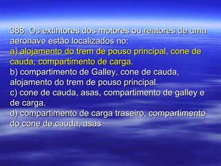 388. Os extintores dos motores ou reatores de uma388. Os extintores dos motores ou reatores de uma
aeronave estão localizados no:aeronave estão localizados no:
a) alojamento do trem de pouso principal, cone dea) alojamento do trem de pouso principal, cone de
cauda, compartimento de carga.cauda, compartimento de carga.
b) compartimento de Galley, cone de cauda,b) compartimento de Galley, cone de cauda,
alojamento do trem de pouso principal.alojamento do trem de pouso principal.
c) cone de cauda, asas, compartimento de galley ec) cone de cauda, asas, compartimento de galley e
de carga.de carga.
d) compartimento de carga traseiro, compartimentod) compartimento de carga traseiro, compartimento
do cone de cauda, asasdo cone de cauda, asas
 
