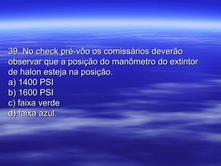 39. No check pré-vôo os comissários deverão39. No check pré-vôo os comissários deverão
observar que a posição do manômetro do extintorobservar que a posição do manômetro do extintor
de halon esteja na posição.de halon esteja na posição.
a) 1400 PSIa) 1400 PSI
b) 1600 PSIb) 1600 PSI
c) faixa verdec) faixa verde
d) faixa azul.d) faixa azul.
 