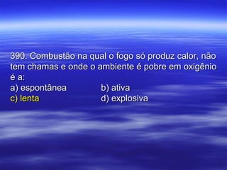 390. Combustão na qual o fogo só produz calor, não390. Combustão na qual o fogo só produz calor, não
tem chamas e onde o ambiente é pobre em oxigêniotem chamas e onde o ambiente é pobre em oxigênio
é a:é a:
a) espontâneaa) espontânea b) ativab) ativa
c) lentac) lenta d) explosivad) explosiva
 