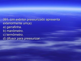 391. Um extintor pressurizado apresenta391. Um extintor pressurizado apresenta
exteriormente um(a):exteriormente um(a):
a) garrafinha.a) garrafinha.
b) manômetro.b) manômetro.
c) termômetro.c) termômetro.
d) difusor para pressurizar.d) difusor para pressurizar.
 