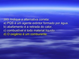 393. Indique a alternativa correta:393. Indique a alternativa correta:
a) PQS é um agente extintor formado por água.a) PQS é um agente extintor formado por água.
b) abafamento é a retirada do calor.b) abafamento é a retirada do calor.
c) combustível é todo material líquido.c) combustível é todo material líquido.
d) O oxigênio é um comburente.d) O oxigênio é um comburente.
 