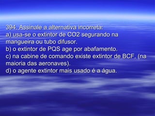 394. Assinale a alternativa incorreta:394. Assinale a alternativa incorreta:
a) usa-se o extintor de CO2 segurando naa) usa-se o extintor de CO2 segurando na
mangueira ou tubo difusor.mangueira ou tubo difusor.
b) o extintor de PQS age por abafamento.b) o extintor de PQS age por abafamento.
c) na cabine de comando existe extintor de BCF, (nac) na cabine de comando existe extintor de BCF, (na
maioria das aeronaves).maioria das aeronaves).
d) o agente extintor mais usado é a água.d) o agente extintor mais usado é a água.
 