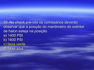 39. No check pré-vôo os comissários deverão39. No check pré-vôo os comissários deverão
observar que a posição do manômetro do extintorobservar que a posição do manômetro do extintor
de halon esteja na posição.de halon esteja na posição.
a) 1400 PSIa) 1400 PSI
b) 1600 PSIb) 1600 PSI
c) faixa verdec) faixa verde
d) faixa azul.d) faixa azul.
 