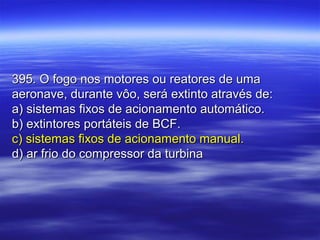 395. O fogo nos motores ou reatores de uma395. O fogo nos motores ou reatores de uma
aeronave, durante vôo, será extinto através de:aeronave, durante vôo, será extinto através de:
a) sistemas fixos de acionamento automático.a) sistemas fixos de acionamento automático.
b) extintores portáteis de BCF.b) extintores portáteis de BCF.
c) sistemas fixos de acionamento manual.c) sistemas fixos de acionamento manual.
d) ar frio do compressor da turbinad) ar frio do compressor da turbina
 