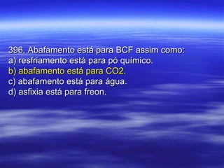 396. Abafamento está para BCF assim como:396. Abafamento está para BCF assim como:
a) resfriamento está para pó químico.a) resfriamento está para pó químico.
b) abafamento está para CO2.b) abafamento está para CO2.
c) abafamento está para água.c) abafamento está para água.
d) asfixia está para freon.d) asfixia está para freon.
 