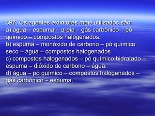 397. Os agentes extintores mais utilizados são:397. Os agentes extintores mais utilizados são:
a) água – espuma – areia – gás carbônico – póa) água – espuma – areia – gás carbônico – pó
químico – compostos halogenados.químico – compostos halogenados.
b) espuma – monóxido de carbono – pó químicob) espuma – monóxido de carbono – pó químico
seco – água – compostos halogenadosseco – água – compostos halogenados
c) compostos halogenados – pó químico hidratado –c) compostos halogenados – pó químico hidratado –
espuma – dióxido de carbono – água.espuma – dióxido de carbono – água.
d) água – pó químico – compostos halogenados –d) água – pó químico – compostos halogenados –
gás carbônico – espuma.gás carbônico – espuma.
 