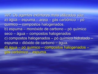 397. Os agentes extintores mais utilizados são:397. Os agentes extintores mais utilizados são:
a) água – espuma – areia – gás carbônico – póa) água – espuma – areia – gás carbônico – pó
químico – compostos halogenados.químico – compostos halogenados.
b) espuma – monóxido de carbono – pó químicob) espuma – monóxido de carbono – pó químico
seco – água – compostos halogenadosseco – água – compostos halogenados
c) compostos halogenados – pó químico hidratado –c) compostos halogenados – pó químico hidratado –
espuma – dióxido de carbono – água.espuma – dióxido de carbono – água.
d) água – pó químico – compostos halogenados –d) água – pó químico – compostos halogenados –
gás carbônico – espuma.gás carbônico – espuma.
 
