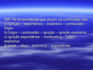 398. As temperaturas que atuam na combustão são:398. As temperaturas que atuam na combustão são:
a) ignição – espontânea – explosiva – combustão –a) ignição – espontânea – explosiva – combustão –
fulgor.fulgor.
b) fulgor – combustão – ignição – ignição explosiva.b) fulgor – combustão – ignição – ignição explosiva.
c) ignição espontânea – combustiva – fulgor –c) ignição espontânea – combustiva – fulgor –
explosiva.explosiva.
d) lenta – ativa – explosiva – espontânea.d) lenta – ativa – explosiva – espontânea.
 