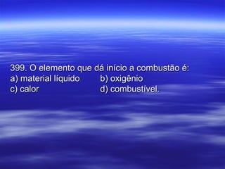 399. O elemento que dá início a combustão é:399. O elemento que dá início a combustão é:
a) material líquidoa) material líquido b) oxigêniob) oxigênio
c) calorc) calor d) combustível.d) combustível.
 