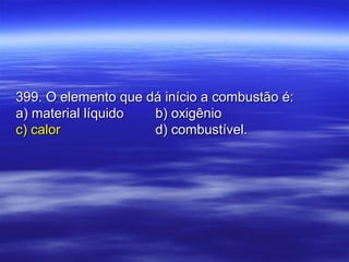 399. O elemento que dá início a combustão é:399. O elemento que dá início a combustão é:
a) material líquidoa) material líquido b) oxigêniob) oxigênio
c) calorc) calor d) combustível.d) combustível.
 