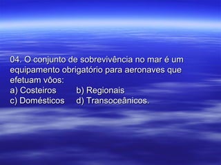 04. O conjunto de sobrevivência no mar é um04. O conjunto de sobrevivência no mar é um
equipamento obrigatório para aeronaves queequipamento obrigatório para aeronaves que
efetuam vôos:efetuam vôos:
a) Costeirosa) Costeiros b) Regionaisb) Regionais
c) Domésticosc) Domésticos d) Transoceânicos.d) Transoceânicos.
 