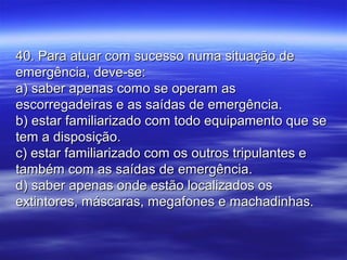 40. Para atuar com sucesso numa situação de40. Para atuar com sucesso numa situação de
emergência, deve-se:emergência, deve-se:
a) saber apenas como se operam asa) saber apenas como se operam as
escorregadeiras e as saídas de emergência.escorregadeiras e as saídas de emergência.
b) estar familiarizado com todo equipamento que seb) estar familiarizado com todo equipamento que se
tem a disposição.tem a disposição.
c) estar familiarizado com os outros tripulantes ec) estar familiarizado com os outros tripulantes e
também com as saídas de emergência.também com as saídas de emergência.
d) saber apenas onde estão localizados osd) saber apenas onde estão localizados os
extintores, máscaras, megafones e machadinhas.extintores, máscaras, megafones e machadinhas.
 