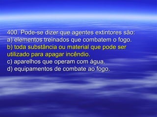 400. Pode-se dizer que agentes extintores são:400. Pode-se dizer que agentes extintores são:
a) elementos treinados que combatem o fogo.a) elementos treinados que combatem o fogo.
b) toda substância ou material que pode serb) toda substância ou material que pode ser
utilizado para apagar incêndio.utilizado para apagar incêndio.
c) aparelhos que operam com água.c) aparelhos que operam com água.
d) equipamentos de combate ao fogo.d) equipamentos de combate ao fogo.
 