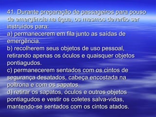 41. Durante preparação de passageiros para pouso41. Durante preparação de passageiros para pouso
de emergência na água, os mesmos deverão serde emergência na água, os mesmos deverão ser
instruídos para:instruídos para:
a) permanecerem em fila junto as saídas dea) permanecerem em fila junto as saídas de
emergência.emergência.
b) recolherem seus objetos de uso pessoal,b) recolherem seus objetos de uso pessoal,
retirando apenas os óculos e quaisquer objetosretirando apenas os óculos e quaisquer objetos
pontiagudos.pontiagudos.
c) permanecerem sentados com os cintos dec) permanecerem sentados com os cintos de
segurança desatados, cabeça encostada nasegurança desatados, cabeça encostada na
poltrona e com os sapatos.poltrona e com os sapatos.
d) retirar os sapatos, óculos e outros objetosd) retirar os sapatos, óculos e outros objetos
pontiagudos e vestir os coletes salva-vidas,pontiagudos e vestir os coletes salva-vidas,
mantendo-se sentados com os cintos atados.mantendo-se sentados com os cintos atados.
 